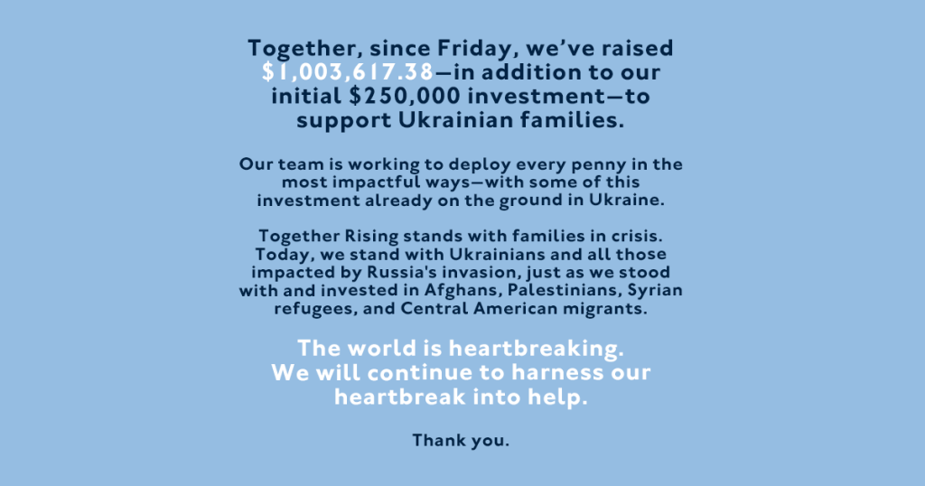 Image description: The graphic has a pastel light blue background with navy blue and white text that reads, "Together, since Friday, we’ve raised $1,003,617.38—in addition to our initial $250,000 investment—to support Ukrainian families. Our team is working to deploy every penny in the most impactful ways—with some of this investment already on the ground in Ukraine. Together Rising stands with families in crisis. Today, we stand with Ukrainians and all those impacted by Russia's invasion, just as we stood with and invested in Afghans, Palestinians, Syrian refugees, and Central American migrants. The world is heartbreaking. We will continue to harness our heartbreak into help. Thank you."